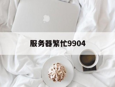 服务器繁忙9904（服务器繁忙请稍后再试什么意思）「服务器繁忙9803」